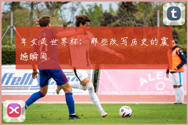年女足世界杯：那些改写历史的震撼瞬间