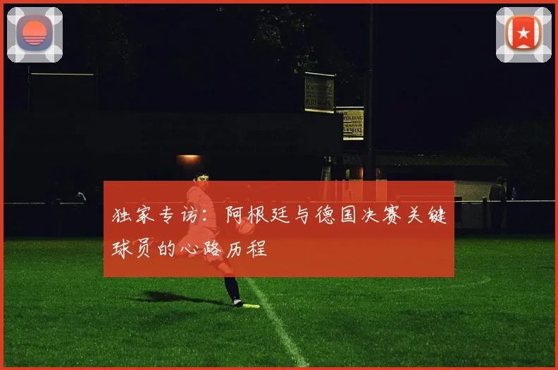 独家专访：阿根廷与德国决赛关键球员的心路历程