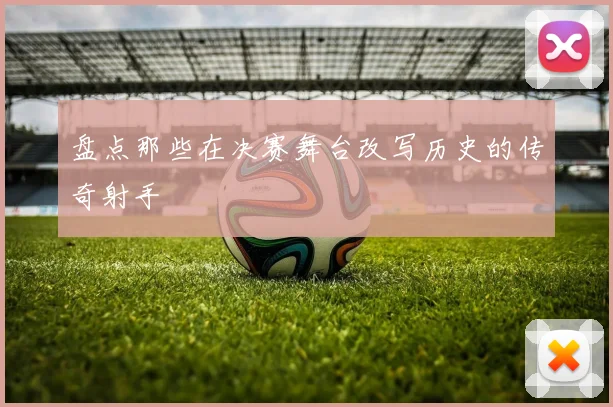 盘点那些在决赛舞台改写历史的传奇射手