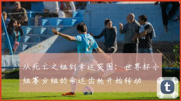 从死亡之组到幸运突围：世界杯小组赛分组的命运齿轮开始转动