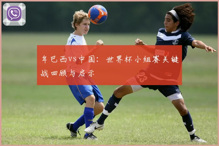 年巴西vs中国：世界杯小组赛关键战回顾与启示