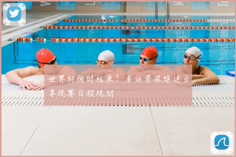 世界杯何时结束？专访资深球迷分享观赛日程规划