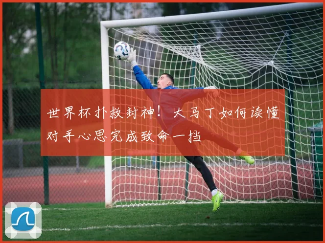 世界杯扑救封神！大马丁如何读懂对手心思完成致命一挡