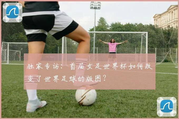 独家专访：首届女足世界杯如何改变了世界足球的版图？