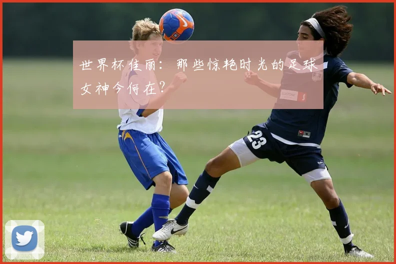 世界杯佳丽：那些惊艳时光的足球女神今何在？