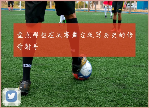 盘点那些在决赛舞台改写历史的传奇射手
