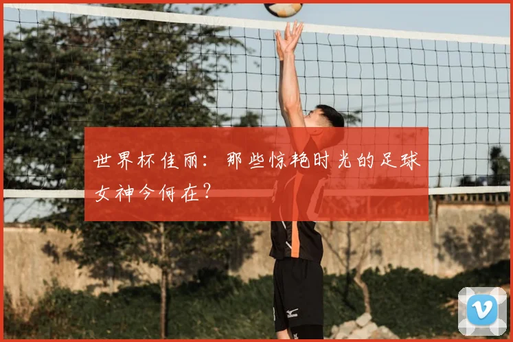 世界杯佳丽：那些惊艳时光的足球女神今何在？