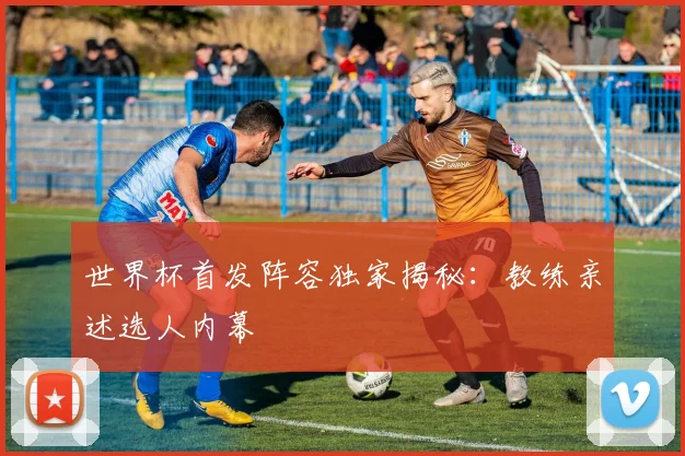 世界杯首发阵容独家揭秘：教练亲述选人内幕