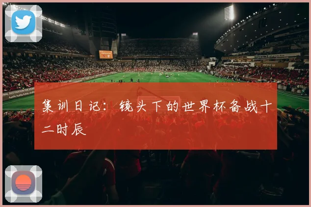 集训日记：镜头下的世界杯备战十二时辰