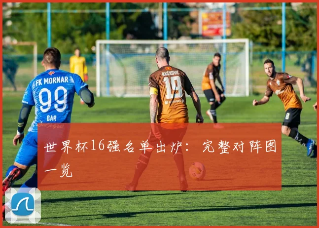 世界杯16强名单出炉：完整对阵图一览