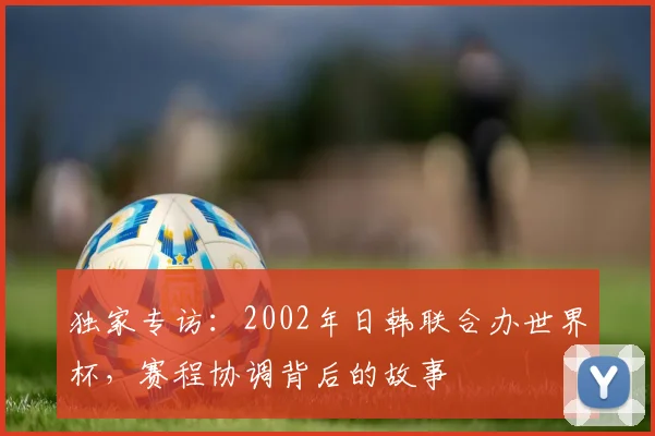 独家专访：2002年日韩联合办世界杯，赛程协调背后的故事