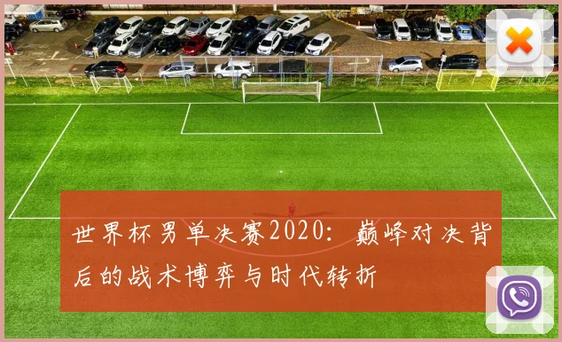 世界杯男单决赛2020：巅峰对决背后的战术博弈与时代转折