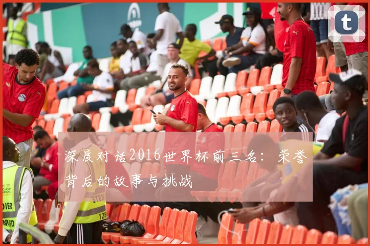 深度对话2016世界杯前三名：荣誉背后的故事与挑战