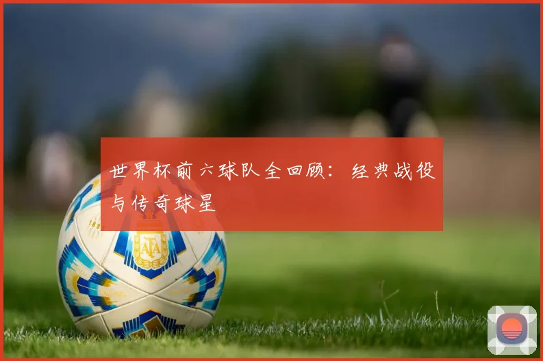 世界杯前六球队全回顾：经典战役与传奇球星