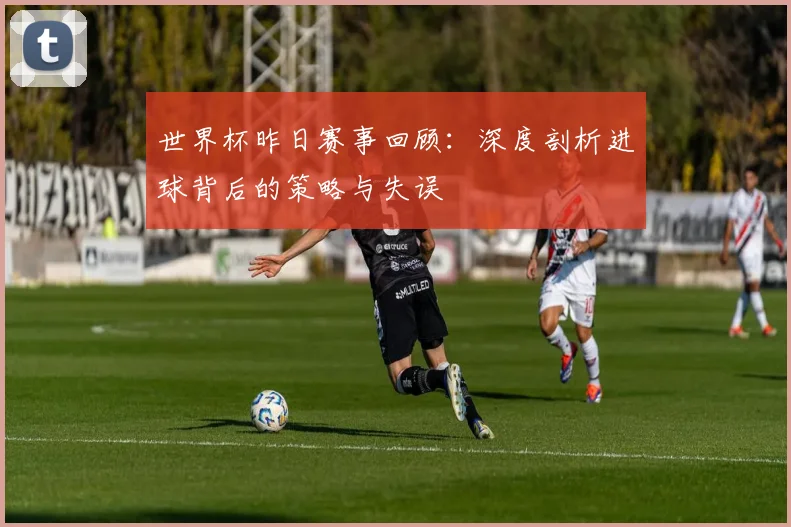世界杯昨日赛事回顾：深度剖析进球背后的策略与失误